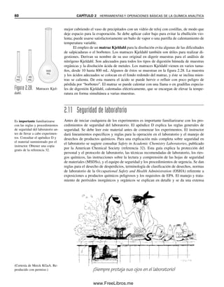 60 CAPÍTULO 2 HERRAMIENTAS Y OPERACIONES BÁSICAS DE LA QUÍMICA ANALÍTICA
10
ml
30
mL
10
mL
500
mL
Figura 2.28. Matraces Kjel-
dahl.
Es importante familiarizarse
con las reglas y procedimientos
de seguridad del laboratorio an-
tes de llevar a cabo experimen-
tos. Consultar el apéndice D y
el material suministrado por el
instructor. Obtener una copia
gratis de la referencia 32.
(Cortesía de Merck KGaA. Re-
producido con permiso.) ¡Siempre proteja sus ojos en el laboratorio!
mejor cubriendo el vaso de precipitados con un vidrio de reloj con costillas, de modo que
deje espacio para la evaporación. Se debe aplicar calor bajo para evitar la ebullición vio-
lenta; puede usarse satisfactoriamente un baño de vapor o una parrilla de calentamiento de
temperatura variable.
El empleo de un matraz Kjeldahl para la disolución evita algunas de las dificultades
de salpicaduras o el borboteo. Los matraces Kjeldahl también son útiles para realizar di-
gestiones. Derivan su nombre de su uso original en digerir muestras para el análisis de
nitrógeno Kjeldahl. Son adecuados para todos los tipos de digestión húmeda de muestras
orgánicas y la disolución ácida de metales. Los matraces Kjeldahl vienen en varios tama-
ños, desde 10 hasta 800 mL. Algunos de éstos se muestran en la figura 2.28. La muestra
y los ácidos adecuados se colocan en el fondo redondo del matraz, y éste se inclina mien-
tras se calienta. De esta manera el ácido se puede hervir o refluir con poco peligro de
pérdida por “borboteo”. El matraz se puede calentar con una llama o en gradillas especia-
les de digestión Kjeldahl, calentadas eléctricamente, que se encargan de elevar la tempe-
ratura en forma simultánea a varias muestras.
2.11 Seguridad de laboratorio
Antes de iniciar cualquiera de los experimentos es importante familiarizarse con los pro-
cedimientos de seguridad del laboratorio. El apéndice D explica las reglas generales de
seguridad. Se debe leer este material antes de comenzar los experimentos. El instructor
dará lineamientos específicos y reglas para la operación en el laboratorio y el manejo de
desechos de productos químicos. Para una explicación más completa sobre seguridad en
el laboratorio se sugiere consultar Safety in Academic Chemistry Laboratories, publicado
por la American Chemical Society (referencia 32). Esta guía explica la protección del
personal y el protocolo de laboratorio, las técnicas recomendadas de laboratorio, los ries-
gos químicos, las instrucciones sobre la lectura y comprensión de las hojas de seguridad
de materiales (MSDSs), y el equipo de seguridad y los procedimientos de urgencia. Se dan
reglas para el desecho de desperdicios, terminología de clasificación de desechos, normas
de laboratorio de la Occupational Safety and Health Administration (OSHA) referente a
exposiciones a productos químicos peligrosos y los requisitos de EPA. El manejo y trata-
miento de peróxidos inorgánicos y orgánicos se explican en detalle y se da una extensa
02Christian(020-064).indd 60
02Christian(020-064).indd 60 9/12/08 13:39:02
9/12/08 13:39:02
www.FreeLibros.me
 