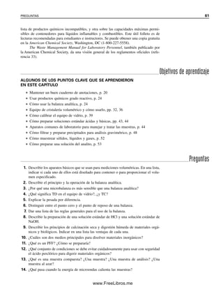 lista de productos químicos incompatibles, y otra sobre las capacidades máximas permi-
sibles de contenedores para líquidos inflamables y combustibles. Este útil folleto es de
lecturas recomendadas para estudiantes e instructores. Se puede obtener una copia gratuita
en la American Chemical Society, Washington, DC (1-800-227-5558).
The Waste Management Manual for Laboratory Personnel, también publicado por
la American Chemical Society, da una visión general de los reglamentos oficiales (refe-
rencia 33).
Objetivos de aprendizaje
Preguntas
ALGUNOS DE LOS PUNTOS CLAVE QUE SE APRENDIERON
EN ESTE CAPÍTULO
● Mantener un buen cuaderno de anotaciones, p. 20
● Usar productos químicos grado reactivo, p. 24
● Cómo usar la balanza analítica, p. 24
● Equipo de cristalería volumétrico y cómo usarlo, pp. 32, 36
● Cómo calibrar el equipo de vidrio, p. 39
● Cómo preparar soluciones estándar ácidas y básicas, pp. 43, 44
● Aparatos comunes de laboratorio para manejar y tratar las muestras, p. 44
● Cómo filtrar y preparar precipitados para análisis gravimétrico, p. 48
● Cómo muestrear sólidos, líquidos y gases, p. 52
● Cómo preparar una solución del analito, p. 53
1. Describir los aparatos básicos que se usan para mediciones volumétricas. En una lista,
indicar si cada uno de ellos está diseñado para contener o para proporcionar el volu-
men especificado.
2. Describir el principio y la operación de la balanza analítica.
3. ¿Por qué una microbalanza es más sensible que una balanza analítica?
4. ¿Qué significa TD en el equipo de vidrio?, ¿y TC?
5. Explicar la pesada por diferencia.
6. Distinguir entre el punto cero y el punto de reposo de una balanza.
7. Dar una lista de las reglas generales para el uso de la balanza.
8. Describir la preparación de una solución estándar de HCl y una solución estándar de
NaOH.
9. Describir los principios de calcinación seca y digestión húmeda de materiales orgá-
nicos y biológicos. Indicar en una lista las ventajas de cada una.
10. ¿Cuáles son dos medios principales para disolver materiales inorgánicos?
11. ¿Qué es un PFF? ¿Cómo se prepararía?
12. ¿Qué conjunto de condiciones se debe evitar cuidadosamente para usar con seguridad
el ácido perclórico para digerir materiales orgánicos?
13. ¿Qué es una muestra compuesta? ¿Una muestra? ¿Una muestra de análisis? ¿Una
muestra al azar?
14. ¿Qué pasa cuando la energía de microondas calienta las muestras?
PREGUNTAS 61
02Christian(020-064).indd 61
02Christian(020-064).indd 61 9/12/08 13:39:03
9/12/08 13:39:03
www.FreeLibros.me
 