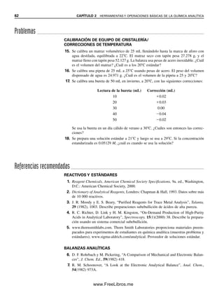 62 CAPÍTULO 2 HERRAMIENTAS Y OPERACIONES BÁSICAS DE LA QUÍMICA ANALÍTICA
CALIBRACIÓN DE EQUIPO DE CRISTALERÍA/
CORRECCIONES DE TEMPERATURA
15. Se calibra un matraz volumétrico de 25 mL llenándolo hasta la marca de aforo con
agua destilada, equilibrada a 22C. El matraz seco con tapón pesa 27.278 g, y el
matraz lleno con tapón pesa 52.127 g. La balanza usa pesas de acero inoxidable. ¿Cuál
es el volumen del matraz? ¿Cuál es a los 20C estándar?
16. Se calibra una pipeta de 25 mL a 25C usando pesas de acero. El peso del volumen
dispensado de agua es 24.971 g. ¿Cuál es el volumen de la pipeta a 25 y 20C?
17. Se calibra una bureta de 50 mL en invierno, a 20C, con las siguientes correcciones:
Lectura de la bureta (mL) Corrección (mL)
10 0.02
20 0.03
30 0.00
40 0.04
50 0.02
Se usa la bureta en un día cálido de verano a 30C. ¿Cuáles son entonces las correc-
ciones?
18. Se prepara una solución estándar a 21C y luego se usa a 29C. Si la concentración
estandarizada es 0.05129 M, ¿cuál es cuando se usa la solución?
Referencias recomendadas
Problemas
REACTIVOS Y ESTÁNDARES
1. Reagent Chemicals, American Chemical Society Specifications, 9a. ed., Washington,
D.C.: American Chemical Society, 2000.
2. Dictionary of Analytical Reagents, Londres: Chapman  Hall, 1993. Datos sobre más
de 10 000 reactivos.
3. J. R. Moody y E. S. Beary, “Purified Reagents for Trace Metal Analysis”, Talanta,
29 (1982), 1003. Describe preparaciones subebullición de ácidos de alta pureza.
4. R. C. Richter, D. Link y H. M. Kingston, “On-Demand Production of High-Purity
Acids in Analytical Laboratory”, Spectroscopy, 15(1)(2000) 38. Describe la prepara-
ción usando un sistema comercial subebullición.
5. www.thornsmithlabs.com. Thorn Smith Laboratories proporciona materiales preem-
pacados para experimentos de estudiantes en química analítica (muestras problema y
estándares); www.sigma-aldrich.com/analytical. Proveedor de soluciones estándar.
BALANZAS ANALÍTICAS
6. D. F. Rohrbach y M. Pickering, “A Comparison of Mechanical and Electronic Balan-
ces”, J. Chem. Ed., 59(1982) 418.
7. R. M. Schoonover, “A Look at the Electronic Analytical Balance”, Anal. Chem.,
54(1982) 973A.
02Christian(020-064).indd 62
02Christian(020-064).indd 62 9/12/08 13:39:03
9/12/08 13:39:03
www.FreeLibros.me
 