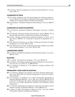 8. K. M. Lang, “Time-Saving Applications of Electronic Analytical Balances”, Am. Lab.,
marzo (1983) 72.
CALIBRACIÓN DE PESOS
9. W. D. Abele, “Laboratory Note: Time-Saving Applications of Electronic Balances”,
Am. Lib., 13(1981) 154. Se explica la calibración de pesos usando estándares de masa
calibrados por el National Institute of Standards and Technology.
10. D. F. Swineheart, “Calibration of Weights in a One-Pan Balance”, Anal. Lett., 10(1977)
1123.
CALIBRACIÓN DE EQUIPO VOLUMÉTRICO
11. G. D. Christian, “Coulometric Calibration of Micropipets”, Microchem. J., 9(1965)
16.
12. M. R. Masson, “Calibration of Plastic Laboratory Ware”, Talanta, 28(1981) 781. Se
presentan tablas para usarse en calibración de recipientes de polipropileno.
13. W. Ryan, “Titrimetric and Gravimetric Calibration of Pipettors: A Survey”, Am. J.
Med. Technol., 48(1982) 763. Se describe la calibración de pipeteadoras de 1 a
500 ␮L.
14. M. R. Winward, E. M. Wooley y E. A. Butler, “Air Buoyancy Corrections for Single-
Pan Balances”, Anal. Chem., 49(1977) 2126.
15. R. M. Schoonover y F. E. Jones, “Air Buoyancy Corrections in High-Accuracy Weig-
hing on Analytical Balances”, Anal. Chem., 53(1981) 900.
LABORATORIOS LIMPIOS
16. J. R. Moody, “The NBS Clean Laboratories for Trace ElementAnalysis”, Anal. Chem.,
54(1982) 1358A.
MUESTREO
17. J. A. Bishop, “An Experiment in Sampling”, J. Chem. Ed., 35(1958) 31.
18. J. R. Moody, “The Sampling, Handling and Storage of Materials for Trace Analysis”,
Phil. Trans. Roy. Soc. London, Ser. A, 395(1982) 669.
19. G. E. Baiulescu, P. Dumitrescu y P. Gh. Zugravescu, Sampling, Chichester: Ellis
Horwood, 1991.
PREPARACIÓN Y DISOLUCIÓN DE MUESTRAS
20. G. D. Christian, “Medicine, Trace Elements, and Atomic Absorption Spectroscopy”,
Anal. Chem., 41(1)(1969) 24A. Describe la preparación de soluciones de fluidos y
tejidos biológicos.
21. G. D. Christian, E. C. Knoblock y W. C. Purdy, “Polarographic Determination of
Selenium in Biological Materials”, J. Assoc. Offic. Agric. Chemists, 48(1965) 877; R.
K. Simon, G. D. Christian y W. C. Purdy, “Coulometric Determination of Arsenic in
Urine”, Am. J. Clin. Pathol., 49 (1968) 207. Describa los usos de Mo(VI) y catalice
las digestiones.
22. T. T. Gorsuch, “Radiochemical Investigations on the Recovery for Analysis of Trace
Elements in Organic and Biological Materials”, Analyst, 84(1959) 135.
23. S. Nobel y D. Nobel, “Determination of Mercury in Urine”, Clin. Chem., 4(1958)
150. Describe la digestión a temperatura de laboratorio.
REFERENCIAS RECOMENDADAS 63
02Christian(020-064).indd 63
02Christian(020-064).indd 63 9/12/08 13:39:03
9/12/08 13:39:03
www.FreeLibros.me
 