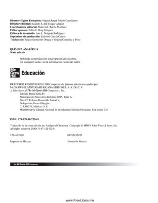 Director Higher Education: Miguel Ángel Toledo Castellanos
Director editorial: Ricardo A. del Bosque Alayón
Coordinadora editorial: Marcela I. Rocha Martínez
Editor sponsor: Pablo E. Roig Vázquez
Editora de desarrollo: Ana L. Delgado Rodríguez
Supervisor de producción: Zeferino García García
Traducción: Sergio Sarmiento Ortega y Virgilio González y Pozo
QUÍMICA ANALÍTICA
Sexta edición
Prohibida la reproducción total o parcial de esta obra,
por cualquier medio, sin la autorización escrita del editor.
DERECHOS RESERVADOS © 2009 respecto a la primera edición en español por
McGRAW-HILL/INTERAMERICANA EDITORES, S. A. DE C. V.
A Subsidiary of The McGraw-Hill Companies, Inc.
Edificio Punta Santa Fe
Prolongación Paseo de la Reforma 1015, Torre A
Piso 17, Colonia Desarrollo Santa Fe,
Delegación Álvaro Obregón
C. P. 01376, México, D. F.
Miembro de la Cámara Nacional de la Industria Editorial Mexicana, Reg. Núm. 736
ISBN: 978-970-10-7234-9
Traducido de la sexta edición de: Analytical Chemistry. Copyright © MMIV John Wiley & Sons, Inc.
All rights reserved. ISBN: 0-471-21472-8
1234567890 08765432109
Impreso en México Printed in Mexico
Educación
00Christian(i-xxiv)prelim.indd viii
00Christian(i-xxiv)prelim.indd viii 9/12/08 13:49:14
9/12/08 13:49:14
www.FreeLibros.me
 