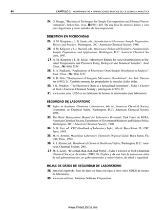 64 CAPÍTULO 2 HERRAMIENTAS Y OPERACIONES BÁSICAS DE LA QUÍMICA ANALÍTICA
24. G. Knapp, “Mechanical Techniques for Simple Decomposition and Element Precon-
centration”, Mikrochim. Acta, II(1991) 445. Da una lista de mezclas ácidas y usos
para digestiones y otros métodos de descomposición.
DIGESTIÓN EN MICROONDAS
25. H. M. Kingston y L. B. Jassie, eds., Introduction to Microwave Sample Preparation:
Theory and Practice. Washington, D.C.: American Chemical Society, 1988.
26. H. M. Kingston y S. J. Haswell, eds., Microwave-Enhanced Chemistry: Fundamentals,
Sample Preparation, and Applications, Washington, D.C.: American Chemical So-
ciety, 1997.
27. H. M. Kingston y L. B. Jassie, “Microwave Energy for Acid Decomposition at Ele-
vated Temperatures and Pressures Using Biological and Botanical Samples”, Anal.
Chem., 58(1986) 2534.
28. R. A. Nadkarni, “Applications of Microwave Oven Sample Dissolution in Analysis”,
Anal. Chem., 56(1984) 2233.
29. B. D. Zehr, “Development of Inorganic Microwave Dissolutions”, Am. Lab., Decem-
ber (1992) 24. También enumera las propiedades de mezclas ácidas útiles.
30. J. K. Poudrier, “The Microwave Oven as a Specialized Instrument”, Today’s Chemist
at Work (American Chemical Society), julio/agosto (1995) 29.
31. www.cemx.com. CEM es un fabricante de hornos de microondas para laboratorio.
SEGURIDAD DE LABORATORIO
32. Safety in Academic Chemistry Laboratories, 6th ed., American Chemical Society,
Committee on Chemical Safety. Washington, D.C.: American Chemical Society,
1995.
33. The Waste Management Manual for Laboratory Personnel, Task Force on RCRA,
American Chemical Society, Department of Government Relations and Science Policy.
Washington, D.C.: American Chemical Society, 1990.
34. A. K. Furr, ed., CRC Handbook of Laboratory Safety, 4th ed. Boca Raton, FL: CRC
Press, 1993.
35. M.-A. Armour, Hazardous Laboratory Chemicals Disposal Guide, Boca Raton, FL:
CRC Press, 1990.
36. R. J. Alaimo, ed., Handbook of Chemical Health and Safety, Washington, D.C.: Ame-
rican Chemical Society, 2001.
37. M. S. Lesny, “It’s a Bad, Bad, Bad, Bad World”, Today’s Chemist at Work (American
Chemical Society), diciembre (2000) 26. Explica y da una lista de numerosos sitios
de red gubernamentales, no gubernamentales y universitarios, de salud y seguridad.
HOJAS DE DATOS DE SEGURIDAD DE LABORATORIO
38. http://siri.org/msds. Base de datos en línea con ligas a otros sitios MSDS de riesgos
de laboratorio.
39. www.env-sol.com. Solutions Software Corporation.
02Christian(020-064).indd 64
02Christian(020-064).indd 64 9/12/08 13:39:04
9/12/08 13:39:04
www.FreeLibros.me
 