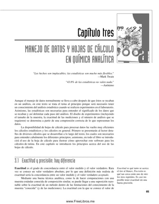 Capítulo tres
MANEJO DE DATOS Y HOJAS DE CÁLCULO
ENQUÍMICA ANALÍTICA
“Los hechos son implacables; las estadísticas son mucho más flexibles.”
—Mark Twain
“43.8% de las estadísticas no valen nada.”
—Anónimo
65
Aunque el manejo de datos normalmente se lleva a cabo después de que éstos se recaban
en un análisis, en este texto se trata el tema al principio porque será necesario tener
un conocimiento del análisis estadístico cuando se realicen experimentos en el laboratorio.
Asimismo, las estadísticas son necesarias para entender el significado de los datos que
se recaban y así delimitar cada paso del análisis. El diseño de experimentos (incluyendo
el tamaño de la muestra, la exactitud de las mediciones y el número de análisis que se
requieren) se determina a partir de una comprensión correcta de lo que representan los
datos.
La disponibilidad de hojas de cálculo para procesar datos ha vuelto muy eficientes
los cálculos estadísticos y los cálculos en general. Primero se presentarán al lector deta-
lles de diversos cálculos que se desarrollan a lo largo del texto, los cuales son necesarios
para entender cabalmente los diferentes principios; asimismo, en todo el libro se introdu-
cirá el uso de la hoja de cálculo para ilustrar cómo aprovechar este software para los
cálculos de rutina. En este capítulo se introducen los principios acerca del uso de las
hojas de cálculo.
3.1 Exactitud y precisión: hay diferencia
Exactitud es el grado de concordancia entre el valor medido y el valor verdadero. Rara
vez se conoce un valor verdadero absoluto, por lo que una definición más realista de
exactitud sería la concordancia entre un valor medido y el valor verdadero aceptado.
Mediante una buena técnica analítica, como la de hacer comparaciones con una
muestra estándar conocida de composición similar, se puede llegar a una suposición razo-
nable sobre la exactitud de un método dentro de las limitaciones del conocimiento de la
muestra “conocida” (y de las mediciones). La exactitud con la que se conoce el valor de
Exactitud es qué tanto se acerca
el tiro al blanco. Precisión es
qué tan cerca están uno de otro
los tiros repetidos. Es casi im-
posible tener exactitud sin una
buena precisión.
03Christian(065-123).indd 65
03Christian(065-123).indd 65 9/12/08 13:43:44
9/12/08 13:43:44
www.FreeLibros.me
 