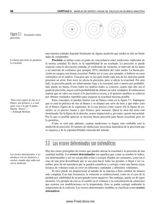 66 CAPÍTULO 3 MANEJO DE DATOS Y HOJAS DE CÁLCULO EN QUÍMICA ANALÍTICA
una muestra estándar depende finalmente de alguna medición que tendrá en ella un límite
dado de certidumbre.
Precisión se define como el grado de concordancia entre mediciones replicadas de
la misma cantidad. Es decir, es la repetibilidad de un resultado. La precisión se puede
expresar como la desviación estándar, el coeficiente de variación, el intervalo de los datos
o un intervalo de confianza (por ejemplo, 95%) alrededor del valor medio. La buena pre-
cisión no asegura una buena exactitud. Podría ser el caso, por ejemplo, si hubiera un error
sistemático en el análisis. Una pesa que se usa para medir cada una de las muestras puede
presentar un error. Este error no afecta la precisión, pero sí afecta la exactitud. Por otro
lado, la precisión puede ser relativamente baja y la exactitud, más o menos por probabili-
dad, puede ser buena. Como todos los análisis reales se conocen, cuanto más alto sea el
grado de precisión, mayor será la probabilidad de obtener un valor verdadero. Es infructuoso
esperar que un valor sea exacto si la precisión es escasa, y el químico analítico se esfuerza
por obtener resultados repetibles para asegurar la exactitud máxima posible.
Estos conceptos se pueden ilustrar con un blanco como en la figura 3.1. Supóngase
que se está en práctica de tiro al blanco y se dispara una serie de tiros y que todos caen
en el blanco (figura de la izquierda). Se es tan preciso como exacto. En la figura de en-
medio, se es preciso (mano y ojos firmes), pero inexacto. Quizá la mira del arma esté
desalineada. En la figura de la derecha, ocurre imprecisión y, por tanto, quizás inexactitud.
Por lo que es posible apreciar se necesita buena precisión para buena exactitud, pero no
la garantiza.
Como se verá más adelante, cuantas mediciones se hagan, más confiable será la
medición de precisión. El número de mediciones necesarias dependerá de la precisión que
se requiera y de la reproducibilidad conocida del método.
3.2 Los errores determinados son sistemáticos
Hay dos clases principales de errores que pueden afectar la exactitud o la precisión de una
cantidad medida. Los errores determinados son aquellos que, como su nombre lo indica,
son determinables y tal vez sea posible evitar o corregir. Pueden ser constantes, como en el
caso de una pesa descalibrada que se usa para hacer todas las pesadas, o llegar a ser va-
riables, pero de tal naturaleza que se pueden cuantificar y corregir, como una bureta cuyas
lecturas de volumen están en error en diferentes cantidades a diferentes volúmenes.
El error puede ser proporcional al tamaño de la muestra o bien cambiar de manera
más compleja. Con más frecuencia, la variación es unidireccional, como en el caso de la
pérdida por solubilidad de un precipitado (error negativo). Sin embargo, puede ser de signo
aleatorio. Un ejemplo de esto es el cambio en el volumen y la concentración de soluciones
que ocurren con modificaciones en la temperatura. Esto se puede corregir midiendo la
temperatura de la solución. Los errores determinados medibles se clasifican como errores
sistemáticos.
Figura 3.1. Exactitud contra
precisión.
La buena precisión no garantiza
la exactitud.
“Para estar seguro de dar en el
blanco, tire primero, y a cual-
quier cosa a la que le pegue,
llámele ‘blanco’.”
—Ashleigh Brilliant
Los errores determinados o sis-
temáticos son no aleatorios y
ocurren cuando algo anda mal
con la medición.
03Christian(065-123).indd 66
03Christian(065-123).indd 66 9/12/08 13:43:46
9/12/08 13:43:46
www.FreeLibros.me
 