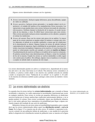 3.3 LOS ERRORES INDETERMINADOS SON ALEATORIOS 67
Algunos errores determinados comunes son los siguientes:
Los errores determinados pueden ser aditivos o multiplicativos, dependiendo de la natura-
leza del error o de cómo intervienen en el cálculo. Para detectar errores sistemáticos en
el análisis, es práctica común añadir a una muestra una cantidad conocida de estándar
y medir su recuperación (véase “Validación de un método” en el capítulo 1). El análi-
sis de muestras de referencia también ayuda a proteger contra errores de método o instru-
mentales.
3.3 Los errores indeterminados son aleatorios
La segunda clase de errores incluye los errores indeterminados, que a menudo se llaman
accidentales o aleatorios, los cuales representan la incertidumbre experimental que ocurre
en cualquier medición. Estos errores se revelan por pequeñas diferencias en mediciones
sucesivas hechas por el mismo analista bajo condiciones prácticamente idénticas, y no se
pueden predecir ni estimar. Estos errores accidentales siguen una distribución aleatoria,
por lo cual suelen aplicarse leyes matemáticas de probabilidad para llegar a alguna con-
clusión respecto del resultado de una serie de mediciones.
Rebasaría el alcance de este texto entrar en la probabilidad matemática, pero se puede
decir que los errores indeterminados deben seguir una distribución normal, o curva de
Gauss. En la figura 3.2 se muestra una de estas curvas. El símbolo  representa la des-
viación estándar de una población infinita de mediciones, y esta medida de la precisión
define la dispersión de la distribución normal de población como se muestra en la figura
1. Errores instrumentales. Incluyen equipo defectuoso, pesas descalibradas, equipo
de vidrio no calibrado.
2. Errores operativos. Incluyen errores personales, y se pueden reducir con la ex-
periencia y el cuidado del analista en las manipulaciones físicas necesarias. Las
operaciones en que pueden darse estos errores incluyen trasvasado de soluciones,
efervescencia y borboteo durante la disolución de la muestra, el secado incom-
pleto de las muestras, y otros. Es difícil hacer correcciones para estos errores.
Otros errores personales incluyen errores matemáticos en los cálculos y prejuicio
al estimar las mediciones.
3. Errores del método. Éstos son los errores más graves de un análisis. La mayor
parte de los errores anteriores se pueden reducir al mínimo o corregir, pero erro-
res inherentes al método no es posible cambiarlos a menos que las condiciones
de la determinación se alteren. Algunas fuentes de errores de método incluyen
coprecipitación de impurezas, ligera solubilidad de un precipitado, reacciones la-
terales, reacciones incompletas e impurezas en los reactivos.A veces la corrección
puede ser relativamente sencilla; por ejemplo, al correr un reactivo en blanco.
Una determinación de reactivos en blanco es el análisis de los reactivos solamente.
Es práctica normal hacer estas determinaciones en blanco y restar los resultados
de los de la muestra. Cuando los errores se vuelven intolerables se debe seguir
otro camino para el análisis. Sin embargo, algunas veces el analista se ve forzado
a aceptar un método dado en ausencia de otro mejor.
Los errores indeterminados son
aleatorios y no se pueden evitar.
03Christian(065-123).indd 67
03Christian(065-123).indd 67 9/12/08 13:43:47
9/12/08 13:43:47
www.FreeLibros.me
 