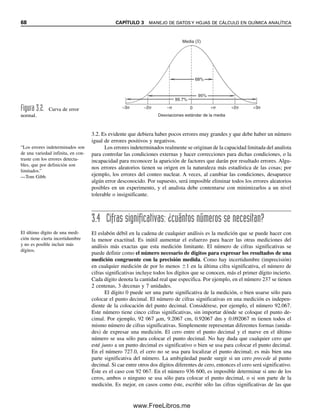 68 CAPÍTULO 3 MANEJO DE DATOS Y HOJAS DE CÁLCULO EN QUÍMICA ANALÍTICA
68%
Desviaciones estándar de la media
0 +σ
−σ +2σ
−2σ +3σ
−3σ
Media (X)
95%
99.7%
Figura 3.2. Curva de error
normal.
“Los errores indeterminados son
de una variedad infinita, en con-
traste con los errores detecta-
bles, que por definición son
limitados.”
—Tom Gibb.
El último dígito de una medi-
ción tiene cierta incertidumbre
y no es posible incluir más
dígitos.
3.2. Es evidente que debiera haber pocos errores muy grandes y que debe haber un número
igual de errores positivos y negativos.
Los errores indeterminados realmente se originan de la capacidad limitada del analista
para controlar las condiciones externas y hacer correcciones para dichas condiciones, o la
incapacidad para reconocer la aparición de factores que darán por resultado errores. Algu-
nos errores aleatorios tienen su origen en la naturaleza más estadística de las cosas; por
ejemplo, los errores del conteo nuclear. A veces, al cambiar las condiciones, desaparece
algún error desconocido. Por supuesto, será imposible eliminar todos los errores aleatorios
posibles en un experimento, y el analista debe contentarse con minimizarlos a un nivel
tolerable o insignificante.
3.4 Cifras significativas: ¿cuántos números se necesitan?
El eslabón débil en la cadena de cualquier análisis es la medición que se puede hacer con
la menor exactitud. Es inútil aumentar el esfuerzo para hacer las otras mediciones del
análisis más exactas que esta medición limitante. El número de cifras significativas se
puede definir como el número necesario de dígitos para expresar los resultados de una
medición congruente con la precisión medida. Como hay incertidumbre (imprecisión)
en cualquier medición de por lo menos 1 en la última cifra significativa, el número de
cifras significativas incluye todos los dígitos que se conocen, más el primer dígito incierto.
Cada dígito denota la cantidad real que especifica. Por ejemplo, en el número 237 se tienen
2 centenas, 3 decenas y 7 unidades.
El dígito 0 puede ser una parte significativa de la medición, o bien usarse sólo para
colocar el punto decimal. El número de cifras significativas en una medición es indepen-
diente de la colocación del punto decimal. Considérese, por ejemplo, el número 92.067.
Este número tiene cinco cifras significativas, sin importar dónde se coloque el punto de-
cimal. Por ejemplo, 92 067 m, 9.2067 cm, 0.92067 dm y 0.092067 m tienen todos el
mismo número de cifras significativas. Simplemente representan diferentes formas (unida-
des) de expresar una medición. El cero entre el punto decimal y el nueve en el último
número se usa sólo para colocar el punto decimal. No hay duda que cualquier cero que
esté junto a un punto decimal es significativo o bien se usa para colocar el punto decimal.
En el número 727.0, el cero no se usa para localizar el punto decimal; es más bien una
parte significativa del número. La ambigüedad puede surgir si un cero precede al punto
decimal. Si cae entre otros dos dígitos diferentes de cero, entonces el cero será significativo.
Éste es el caso con 92 067. En el número 936 600, es imposible determinar si uno de los
ceros, ambos o ninguno se usa sólo para colocar el punto decimal, o si son parte de la
medición. Es mejor, en casos como éste, escribir sólo las cifras significativas de las que
03Christian(065-123).indd 68
03Christian(065-123).indd 68 9/12/08 13:43:47
9/12/08 13:43:47
www.FreeLibros.me
 