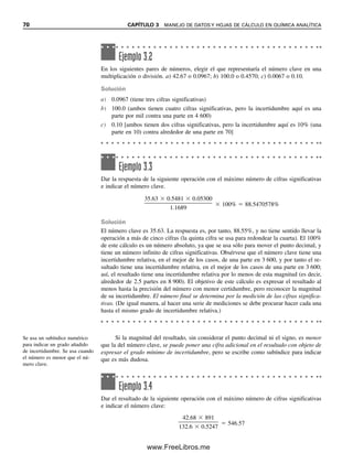 70 CAPÍTULO 3 MANEJO DE DATOS Y HOJAS DE CÁLCULO EN QUÍMICA ANALÍTICA
Si la magnitud del resultado, sin considerar el punto decimal ni el signo, es menor
que la del número clave, se puede poner una cifra adicional en el resultado con objeto de
expresar el grado mínimo de incertidumbre, pero se escribe como subíndice para indicar
que es más dudosa.
Ejemplo 3.2
En los siguientes pares de números, elegir el que representaría el número clave en una
multiplicación o división. a) 42.67 o 0.0967; b) 100.0 o 0.4570; c) 0.0067 o 0.10.
Solución
a) 0.0967 (tiene tres cifras significativas)
b) 100.0 (ambos tienen cuatro cifras significativas, pero la incertidumbre aquí es una
parte por mil contra una parte en 4 600)
c) 0.10 [ambos tienen dos cifras significativas, pero la incertidumbre aquí es 10% (una
parte en 10) contra alrededor de una parte en 70]
Ejemplo 3.3
Dar la respuesta de la siguiente operación con el máximo número de cifras significativas
e indicar el número clave.
35.63  0.5481  0.05300

1.1689
 100%  88.5470578%
Solución
El número clave es 35.63. La respuesta es, por tanto, 88.55%, y no tiene sentido llevar la
operación a más de cinco cifras (la quinta cifra se usa para redondear la cuarta). El 100%
de este cálculo es un número absoluto, ya que se usa sólo para mover el punto decimal, y
tiene un número infinito de cifras significativas. Obsérvese que el número clave tiene una
incertidumbre relativa, en el mejor de los casos, de una parte en 3 600, y por tanto el re-
sultado tiene una incertidumbre relativa, en el mejor de los casos de una parte en 3 600;
así, el resultado tiene una incertidumbre relativa por lo menos de esta magnitud (es decir,
alrededor de 2.5 partes en 8 900). El objetivo de este cálculo es expresar el resultado al
menos hasta la precisión del número con menor certidumbre, pero reconocer la magnitud
de su incertidumbre. El número final se determina por la medición de las cifras significa-
tivas. (De igual manera, al hacer una serie de mediciones se debe procurar hacer cada una
hasta el mismo grado de incertidumbre relativa.)
Ejemplo 3.4
Dar el resultado de la siguiente operación con el máximo número de cifras significativas
e indicar el número clave:
42.68  891

132.6  0.5247
 546.57
Se usa un subíndice numérico
para indicar un grado añadido
de incertidumbre. Se usa cuando
el número es menor que el nú-
mero clave.
03Christian(065-123).indd 70
03Christian(065-123).indd 70 9/12/08 13:43:48
9/12/08 13:43:48
www.FreeLibros.me
 