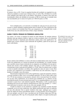 En la multiplicación y en la división, el resultado de cada paso de una serie de ope-
raciones se puede redondear estadísticamente hasta el número de cifras significativas que
se van a retener en el resultado final. Pero, por congruencia en el resultado final, es pre-
ferible llevar una cifra adicional hasta el final y luego redondear.
SUMA Y RESTA: PENSAR EN TÉRMINOS ABSOLUTOS
Las sumas y las restas se manejan de manera un tanto diferente. Se manejan números
absolutos más que números relativos. Aquí no se tiene un número clave y la colocación
del punto decimal es importante para determinar cuántas cifras serán significativas. Su-
póngase que se desea calcular el peso molecular del Ag2MoO4 a partir de los pesos ató-
micos individuales:
Ag 107.87 |
| 0
Ag 107.87 |
| 0
Mo 95.94 |
|
O 15.99 |
| 94
O 15.99 |
| 94
O 15.99 |
| 94
O 15.99 |
| 94
375.67 |
| 76
El peso atómico del molibdeno se conoce sólo hasta la unidad atómica más cercana a 0.01.
Como esta unidad tiene en sí misma un elemento de incertidumbre, no se puede sustentar
que es posible conocer el peso molecular de un compuesto con molibdeno con una aproxi-
mación más cercana a 0.01 unidades atómicas. Por tanto, el valor conocido con mayor
exactitud para el peso molecular del Ag2MoO4 es 375.68. Todos los números que se sumen
o resten se pueden redondear a la última cifra significativa antes de sumar o restar. Pero
de nuevo, por congruencia en el resultado, se debe llevar una cifra adicional y luego re-
dondear el resultado a una cifra menos.
Resumiendo la importancia de las cifras significativas, surgen dos preguntas: primera,
¿con qué exactitud se debe conocer un resultado específico? Si sólo se desea saber si hay
12 o 13% de una sustancia en una muestra, entonces sólo es necesario hacer las medicio-
nes con dos cifras significativas. Si la muestra pesa alrededor de 2 g, entonces no hay
necesidad de pesarla con una exactitud mayor que 0.1 g. La segunda pregunta es con cuánta
exactitud se puede hacer cada medición requerida. Obviamente, si sólo se puede leer la
absorbencia de la luz de una solución colorida hasta tres cifras (por ejemplo, A  0.447),
sería inútil pesar la muestra a más de tres cifras (por ejemplo, 6.67 g).
Cuando un número en una medición es pequeño (sin considerar el punto decimal)
comparado con los de otras mediciones, hay alguna justificación para hacer la medición
con una cifra adicional. Esto se puede visualizar como sigue: supóngase que se quiere
pesar dos objetos de masas esencialmente iguales y se desea pesarlos con la misma preci-
sión, por ejemplo, cerca de 0.1 mg, o una parte por mil. El primer objeto pesa 99.8 mg,
pero el segundo pesa 100.1 mg. Ya se han pesado ambos objetos con igual exactitud, pero
Solución
El número clave es 891. Como la magnitud absoluta del resultado (su magnitud sin con-
siderar las unidades) es menor que el número clave, se vuelve 546.6. El último 6 se escribe
como subíndice para indicar que es más dudoso. Nuevamente, el número clave tiene una
incertidumbre relativa de alrededor de una parte en 900, de modo que el resultado tiene
una incertidumbre por lo menos de 6 partes en 5 500 (0.6 partes en 550).
El resultado de una suma o una
resta se conoce con el mismo
número de unidades que el nú-
mero que contenga la menor
unidad significativa.
3.4 CIFRAS SIGNIFICATIVAS: ¿CUÁNTOS NÚMEROS SE NECESITAN? 71
03Christian(065-123).indd 71
03Christian(065-123).indd 71 9/12/08 13:43:48
9/12/08 13:43:48
www.FreeLibros.me
 