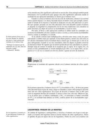 72 CAPÍTULO 3 MANEJO DE DATOS Y HOJAS DE CÁLCULO EN QUÍMICA ANALÍTICA
se ha retenido una cifra significativa adicional en uno de ellos. Esta analogía también puede
relacionarse con la justificación para agregar una cifra significativa adicional cuando el
resultado de una operación matemática es menor que el número clave.
Cuando se conoce el número clave de una serie de mediciones, entonces la exactitud
total se puede mejorar, si se desea, haciendo mayor el número clave (por ejemplo, aumen-
tando el tamaño de la muestra) o haciendo la medición con una cifra adicional si es posi-
ble (por ejemplo, pesando con una cifra adicional). Esto sería deseable cuando el número
es pequeño en magnitud en comparación con los de otras mediciones (sin considerar el
punto decimal) con objeto de acercar su incertidumbre a la de los otros.
Por tanto, al llevar a cabo operaciones analíticas se deben medir las cantidades con
la misma incertidumbre absoluta cuando se suma o se resta, y con la misma incertidumbre
relativa cuando se multiplica o se divide.
Si un cálculo contiene tanto multiplicación y división como suma y resta, los pasos
individuales se deben tratar por separado. Como buena práctica, retener una cifra extra en
los cálculos intermedios hasta el resultado final (a menos que se elimine por sí sola en un
paso subsiguiente). Cuando se usa una calculadora, todos los dígitos se pueden conservar
en ella hasta el final. No suponer que un número producido por una calculadora es correcto.
Siempre tratar de estimar el tamaño de la respuesta que se espera. Si se espera 2% y la
lectura es 0.02, probablemente se olvidó multiplicar por 100, o si se espera 20% y la res-
puesta es 4.3, tal vez se cometió un error de cálculo o quizás un error de medición.
LOGARITMOS: PENSAR EN LA MANTISA
Al cambiar de logaritmos a antilogaritmos y viceversa, el número con el que se está ope-
rando y la mantisa del logaritmo tienen el mismo número de cifras significativas. (Véase
el apéndice B para un repaso del uso de logaritmos.) Todos los ceros en la mantisa son
Ejemplo 3.5
Proporcionar el resultado del siguiente cálculo con el número máximo de cifras signifi-
cativas:

97.7
32.42
 100.0  36.04

687
Solución
301.36  36.04

687

337.4

687
 .04911
En la primera operación, el número clave es 97.7 y el resultado es 301.36. Se lleva una quinta
cifra adicional hasta el paso de suma y luego se redondea a cuatro cifras porque la división
tiene sólo tres cifras significativas. En el paso de división, el número clave es 687; pero
como la magnitud absoluta del resultado es menor se lleva una cifra más. Obsérvese que,
si en el primer paso se hubiera redondeado a 301.4, el numerador se habría convertido
en 337.5 y el resultado final debería ser 0.491.3 (todavía dentro de la incertidumbre expe-
rimental).
Es buena práctica llevar una ci-
fra extra durante los cálculos
por pasos y luego quitarla por
redondeo en el número final.
“Verifique la respuesta que ha
elaborado una vez más, antes de
decírsela a nadie.”
—Edmund C. Berkely.
En los logaritmos, la mantisa es
la que determina el número de
cifras significativas.
03Christian(065-123).indd 72
03Christian(065-123).indd 72 9/12/08 13:43:49
9/12/08 13:43:49
www.FreeLibros.me
 