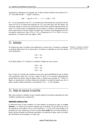 significativos. Supóngase, por ejemplo, que se desea calcular el pH de una solución 2.0 
103
M de HCl de pH  log[H
]. Entonces,
pH  log 2.0  103
 (3  0.30)  2.70
El 3 es la característica (de 103
), un número puro determinado por la posición del de-
cimal. El 0.30 es la mantisa del logaritmo de 2.0 y por tanto tiene sólo dos dígitos. De
este modo, aunque se conozca la concentración con dos cifras, el pH (el logaritmo) tiene tres
cifras. Si se desea tomar el antilogaritmo de una mantisa, el número correspondiente ten-
drá de igual manera el mismo número de dígitos que la mantisa. El antilogaritmo de 0.072
(la mantisa contiene tres cifras .072) es 1.18, y el logaritmo de 12.1 es 1.083 (1 es la ca-
racterística, y la mantisa tiene tres dígitos, .083).
3.5 Redondeo
Si el dígito que sigue a la última cifra significativa es mayor que 5, el número se redondea
al siguiente dígito mayor. Si es menor que 5, el número se redondea al valor de la última
cifra significativa:
9.47  9.5
9.43  9.4
Si el último dígito es 5, el número se redondea al dígito par más cercano:
8.65  8.6
8.75  8.8
8.55  8.6
Esto se basa en la predicción estadística de que hay igual probabilidad de que la última
cifra significativa antes del 5 sea par o impar. Es decir, en un muestreo adecuadamente
grande habrá un número igual de dígitos pares e impares que precedan al 5. Todos los
dígitos no significativos se deben eliminar por redondeo. La regla del número par sólo se
aplica cuando el dígito eliminado es exactamente 5 (no … 51, por ejemplo).
3.6 Modos de expresar la exactitud
Hay varias maneras y unidades en que se puede expresar la exactitud, suponiendo un valor
verdadero aceptado para comparación.
ERRORES ABSOLUTOS
La diferencia entre el valor verdadero y el valor medido, con atención al signo, es el error
absoluto, y se reporta en las mismas unidades que la medición. Si una muestra de 2.62 g
de material da en el análisis 2.52 g, el error absoluto es 0.10 g. Si el valor medido es el
promedio de varias mediciones, el error se llama error medio. El error medio también se
puede calcular tomando una diferencia promedio, con atención al signo, entre los resulta-
dos individuales de las pruebas y el valor real.
Siempre se redondea al número
par si el último dígito es un 5.
3.6 MODOS DE EXPRESAR LA EXACTITUD 73
03Christian(065-123).indd 73
03Christian(065-123).indd 73 9/12/08 13:43:49
9/12/08 13:43:49
www.FreeLibros.me
 
