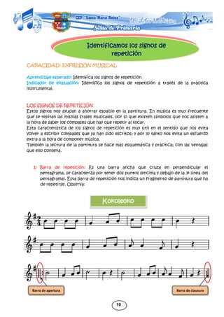 10
Identificamos los signos de
repetición
CAPACIDAD: EXPRESIÓN MUSICAL
Aprendizaje esperado: Identifica los signos de repetición.
Indicador de evaluación: Identifica los signos de repetición a través de la práctica
instrumental.
LOS SIGNOS DE REPETICIÓN
Estos signos nos ayudan a ahorrar espacio en la partitura. En música es muy frecuente
que se repitan las mismas frases musicales, por lo que existen símbolos que nos asisten a
la hora de saber los compases que hay que repetir al tocar.
Esta característica de los signos de repetición es muy útil en el sentido que nos evita
volver a escribir compases que ya han sido escritos; y por lo tanto nos evita un esfuerzo
extra a la hora de componer música.
También la lectura de la partitura se hace más esquemática y práctica; con las ventajas
que ello conlleva.
1) Barra de repetición: Es una barra ancha que cruza en perpendicular el
pentagrama, se caracteriza por tener dos puntos (encima y debajo de la 3ª línea del
pentagrama). Esta barra de repetición nos indica un fragmento de partitura que ha
de repetirse. Observa:
Kokoleoko
Barra de apertura Barra de clausura
 