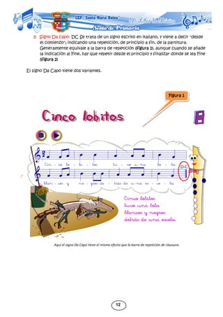 12
3) Signo Da capo: DC Se trata de un signo escrito en italiano, y viene a decir "desde
el comienzo"; indicando una repetición, de principio a fin, de la partitura.
Generalmente equivale a la barra de repetición (figura 1), aunque cuando se añade
la indicación al Fine, hay que repetir desde el principio y finalizar donde se lea Fine
(figura 2)
El signo Da Capo tiene dos variantes.
Aquí el signo Da Capo tiene el mismo efecto que la barra de repetición de clausura.
Figura 1
 