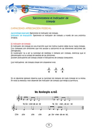 15
Reconocemos el indicador de
compás
CAPACIDAD: APRECIACIÓN MUSICAL
Aprendizaje esperado: Reconoce el indicador de compás.
Indicador de evaluación: Reconoce el indicador de compás a través de una práctica
dirigida.
El indicador de compás:
El indicador de compás es una fracción que nos indica cuánto debe durar cada compás.
Los compases son divisiones que nos ayudan a ubicarnos en las diferentes secciones del
pentagrama.
El numerador va a ser la cantidad de medidas o tiempos por compás, mientras que el
denominador es la unidad de medida de las divisiones.
Existen Indicadores de compás simple e indicadores de compás compuesto.
Los indicadores de compás simple son solamente tres:
En el siguiente ejemplo observa que la cantidad de tiempos de cada compás es la misma
en toda la melodía y eso depende del indicador de compás que tenga la partitura.
2
4
3
4
4
4
 