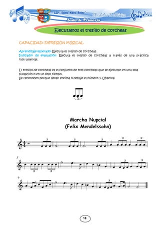 18
Ejecutamos el tresillo de corcheas
CAPACIDAD: EXPRESIÓN MUSICAL
Aprendizaje esperado: Ejecuta el tresillo de corcheas.
Indicador de evaluación: Ejecuta el tresillo de corcheas a través de una práctica
instrumental.
El tresillo de corcheas es el conjunto de tres corcheas que se ejecutan en una sola
pulsación o en un solo tiempo.
Se reconocen porque llevan encima o debajo el número 3. Observa:
Marcha Nupcial
(Felix Mendelssohn)
 