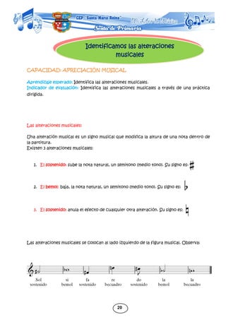 20
Identificamos las alteraciones
musicales
CAPACIDAD: APRECIACIÓN MUSICAL
Aprendizaje esperado: Identifica las alteraciones musicales.
Indicador de evaluación: Identifica las alteraciones musicales a través de una práctica
dirigida.
Las alteraciones musicales:
Una alteración musical es un signo musical que modifica la altura de una nota dentro de
la partitura.
Existen 3 alteraciones musicales:
1. El sostenido: sube la nota natural, un semitono (medio tono). Su signo es:
2. El bemol: baja, la nota natural, un semitono (medio tono). Su signo es:
3. El sostenido: anula el efecto de cualquier otra alteración. Su signo es:
Las alteraciones musicales se colocan al lado izquierdo de la figura musical. Observa:
 