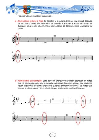21
Las alteraciones musicales pueden ser:
a) Alteraciones propias o Fijas: Se colocan al principio de la partitura justo después
de la clave y antes del indicador de compás y afectan a todas las notas de
cualquier altura [do, re, mi). Estas alteraciones se conocen como armadura de
clave
b) Alteraciones accidentales: Este tipo de alteraciones pueden aparecer en notas
que no estén afectadas por la armadura de clave. Son alteraciones que podemos
hacer a las notas de forma arbitraria. Cuando alteramos una nota, las notas que
estén a la misma altura y en el mismo compás se alterarán automáticamente.
 