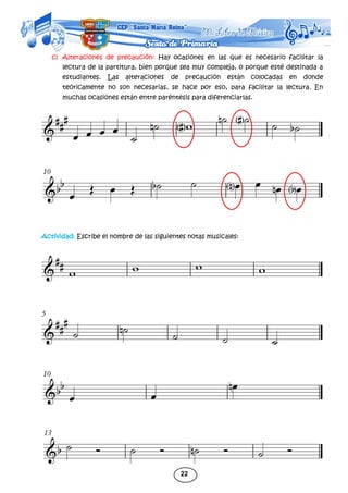 22
c) Alteraciones de precaución: Hay ocasiones en las que es necesario facilitar la
lectura de la partitura, bien porque sea muy compleja, o porque esté destinada a
estudiantes. Las alteraciones de precaución están colocadas en donde
teóricamente no son necesarias, se hace por eso, para facilitar la lectura. En
muchas ocasiones están entre paréntesis para diferenciarlas.
Actividad: Escribe el nombre de las siguientes notas musicales:
 