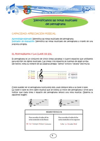 5
Identificamos las notas musicales
del pentagrama
CAPACIDAD: APRECIACIÓN MUSICAL
Aprendizaje esperado: Identifica las notas musicales del pentagrama.
Indicador de evaluación: Identifica las notas musicales del pentagrama a través de una
práctica dirigida.
EL PENTAGRAMA Y LA CLAVE DE SOL
El pentagrama es un conjunto de cinco líneas paralelas y cuatro espacios que utilizamos
para escribir los signos musicales. Las líneas y los espacios se cuentan de abajo arriba.
De hecho, toma su nombre de las palabras griegas: “penta” (cinco) y “grama” (escritura).
Como puedes ver el pentagrama nunca está solo, pues siempre lleva a la clave o llave.
La clave o llave es otro signo musical que se coloca al inicio del pentagrama y sirve para
indicar que cada línea y espacio del pentagrama llevará una nota musical. Observa la
siguiente imagen:
 