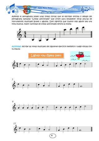 6
Además el pentagrama posee unas líneas cortas que se escriben encima o debajo del
pentagrama llamadas “Líneas adicionales” que sirven para establecer otras alturas de
instrumentos musicales graves y agudos. Esto significa que cuanto más agudo sea una
nota musical, mayor cantidad de líneas adicionales tendrá la misma.
Actividad: escribe las notas musicales del siguiente ejercicio melódico y luego tócala con
tu flauta:
Lightly row (Rema bien)
 