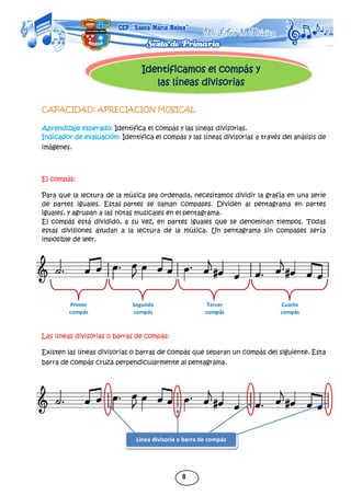 8
Identificamos el compás y
las líneas divisorias
Primer
compás
Segundo
compás
Tercer
compás
Cuarto
compás
CAPACIDAD: APRECIACIÓN MUSICAL
Aprendizaje esperado: Identifica el compás y las líneas divisorias.
Indicador de evaluación: Identifica el compás y las líneas divisorias a través del análisis de
imágenes.
El compás:
Para que la lectura de la música sea ordenada, necesitamos dividir la grafía en una serie
de partes iguales. Estas partes se llaman compases. Dividen al pentagrama en partes
iguales, y agrupan a las notas musicales en el pentagrama.
El compás está dividido, a su vez, en partes iguales que se denominan tiempos. Todas
estas divisiones ayudan a la lectura de la música. Un pentagrama sin compases sería
imposible de leer.
Las líneas divisorias o barras de compás:
Existen las líneas divisorias o barras de compás que separan un compás del siguiente. Esta
barra de compás cruza perpendicularmente al pentagrama.
Línea divisoria o barra de compás
 
