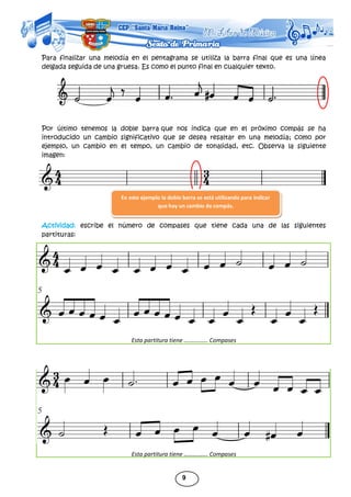 9
Para finalizar una melodía en el pentagrama se utiliza la barra final que es una línea
delgada seguida de una gruesa. Es como el punto final en cualquier texto.
Por último tenemos la doble barra que nos indica que en el próximo compás se ha
introducido un cambio significativo que se desea resaltar en una melodía; como por
ejemplo, un cambio en el tempo, un cambio de tonalidad, etc. Observa la siguiente
imagen:
Actividad: escribe el número de compases que tiene cada una de las siguientes
partituras:
Esta partitura tiene ……………. Compases
Esta partitura tiene ……………. Compases
En este ejemplo la doble barra se está utilizando para indicar
que hay un cambio de compás.
 