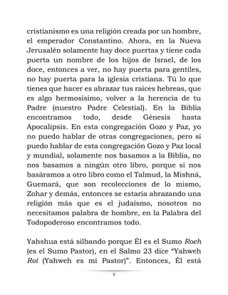 9
cristianismo es una religión creada por un hombre,
el emperador Constantino. Ahora, en la Nueva
Jerusalén solamente hay doce puertas y tiene cada
puerta un nombre de los hijos de Israel, de los
doce, entonces a ver, no hay puerta para gentiles,
no hay puerta para la iglesia cristiana. Tú lo que
tienes que hacer es abrazar tus raíces hebreas, que
es algo hermosísimo, volver a la herencia de tu
Padre (nuestro Padre Celestial). En la Biblia
encontramos todo, desde Génesis hasta
Apocalipsis. En esta congregación Gozo y Paz, yo
no puedo hablar de otras congregaciones, pero sí
puedo hablar de esta congregación Gozo y Paz local
y mundial, solamente nos basamos a la Biblia, no
nos basamos a ningún otro libro, porque si nos
basáramos a otro libro como el Talmud, la Mishná,
Guemará, que son recolecciones de lo mismo,
Zohar y demás, entonces se estaría abrazando una
religión más que es el judaísmo, nosotros no
necesitamos palabra de hombre, en la Palabra del
Todopoderoso encontramos todo.
Yahshua está silbando porque Él es el Sumo Roeh
(es el Sumo Pastor), en el Salmo 23 dice “Yahweh
Roí (Yahweh es mi Pastor)”. Entonces, Él está
 