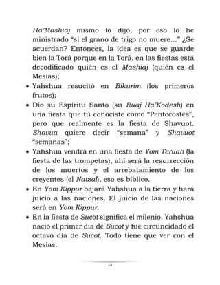 14
Ha’Mashiaj mismo lo dijo, por eso lo he
ministrado “si el grano de trigo no muere…” ¿Se
acuerdan? Entonces, la idea es que se guarde
bien la Torá porque en la Torá, en las fiestas está
decodificado quién es el Mashiaj (quién es el
Mesías);
• Yahshua resucitó en Bikurim (los primeros
frutos);
• Dio su Espíritu Santo (su Ruaj Ha’Kodesh) en
una fiesta que tú conociste como “Pentecostés”,
pero que realmente es la fiesta de Shavuot.
Shavua quiere decir “semana” y Shavuot
“semanas”;
• Yahshua vendrá en una fiesta de Yom Teruah (la
fiesta de las trompetas), ahí será la resurrección
de los muertos y el arrebatamiento de los
creyentes (el Natzal), eso es bíblico.
• En Yom Kippur bajará Yahshua a la tierra y hará
juicio a las naciones. El juicio de las naciones
será en Yom Kippur.
• En la fiesta de Sucot significa el milenio. Yahshua
nació el primer día de Sucot y fue circuncidado el
octavo día de Sucot. Todo tiene que ver con el
Mesías.
 