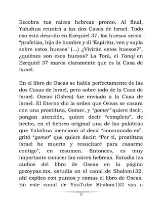 15
Recobra tus raíces hebreas pronto. Al final,
Yahshua reunirá a las dos Casas de Israel. Todo
eso está descrito en Ezequiel 37, los huesos secos:
“profetiza, hijo de hombre y di ‘Espíritu, ven y sopla
sobre estos huesos’ (…) ¿Vivirán estos huesos?”,
¿quiénes son esos huesos? La Torá, el Tanaj en
Ezequiel 37 marca claramente que es la Casa de
Israel.
En el libro de Oseas se habla perfectamente de las
dos Casas de Israel, pero sobre todo de la Casa de
Israel. Oseas (Oshea) fue enviado a la Casa de
Israel. El Eterno dio la orden que Oseas se casara
con una prostituta, Gomer, y “gomer” quiere decir,
pongan atención, quiere decir “completo”, de
hecho, en el hebreo original una de las palabras
que Yahshua mencionó al decir “consumado es”,
gritó “gomer” que quiere decir: “Por ti, prostituta
Israel he muerto y resucitaré para casarme
contigo”, en resumen. Entonces, es muy
importante conocer las raíces hebreas. Estudia los
audios del libro de Oseas en la página
gozoypaz.mx, estudia en el canal de Shalom132,
ahí explico con puntos y comas el libro de Oseas.
En este canal de YouTube Shalom132 vas a
 