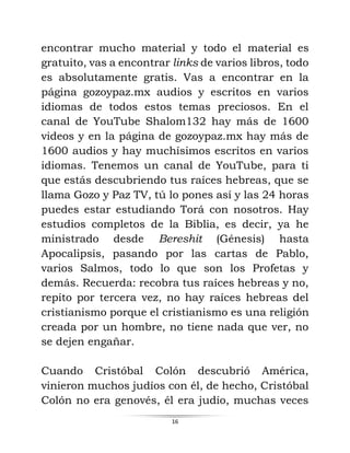 16
encontrar mucho material y todo el material es
gratuito, vas a encontrar links de varios libros, todo
es absolutamente gratis. Vas a encontrar en la
página gozoypaz.mx audios y escritos en varios
idiomas de todos estos temas preciosos. En el
canal de YouTube Shalom132 hay más de 1600
videos y en la página de gozoypaz.mx hay más de
1600 audios y hay muchísimos escritos en varios
idiomas. Tenemos un canal de YouTube, para ti
que estás descubriendo tus raíces hebreas, que se
llama Gozo y Paz TV, tú lo pones así y las 24 horas
puedes estar estudiando Torá con nosotros. Hay
estudios completos de la Biblia, es decir, ya he
ministrado desde Bereshit (Génesis) hasta
Apocalipsis, pasando por las cartas de Pablo,
varios Salmos, todo lo que son los Profetas y
demás. Recuerda: recobra tus raíces hebreas y no,
repito por tercera vez, no hay raíces hebreas del
cristianismo porque el cristianismo es una religión
creada por un hombre, no tiene nada que ver, no
se dejen engañar.
Cuando Cristóbal Colón descubrió América,
vinieron muchos judíos con él, de hecho, Cristóbal
Colón no era genovés, él era judío, muchas veces
 