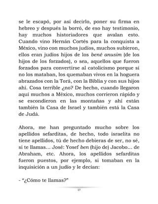 17
se le escapó, por así decirlo, poner su firma en
hebreo y después la borró, de eso hay testimonio,
hay muchos historiadores que avalan esto.
Cuando vino Hernán Cortés para la conquista a
México, vino con muchos judíos, muchos subieron,
ellos eran judíos hijos de los bené anusim (de los
hijos de los forzados), o sea, aquellos que fueron
forzados para convertirse al catolicismo porque si
no los mataban, los quemaban vivos en la hoguera
abrazados con la Torá, con la Biblia y con sus hijos
ahí. Cosa terrible ¿no? De hecho, cuando llegaron
aquí muchos a México, muchos corrieron rápido y
se escondieron en las montañas y ahí están
también la Casa de Israel y también está la Casa
de Judá.
Ahora, me han preguntado mucho sobre los
apellidos sefarditas, de hecho, todo israelita no
tiene apellidos, tú de hecho debieras de ser, no sé,
si te llamas… José: Yosef ben (hijo de) Jacobo… de
Abraham, etc. Ahora, los apellidos sefarditas
fueron puestos, por ejemplo, si tomaban en la
inquisición a un judío y le decían:
- “¿Cómo te llamas?”
 