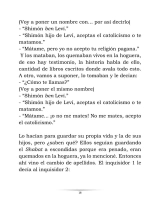 18
(Voy a poner un nombre con… por así decirlo)
- “Shimón ben Leví.”
- “Shimón hijo de Leví, aceptas el catolicismo o te
matamos.”
- “Mátame, pero yo no acepto tu religión pagana.”
Y los mataban, los quemaban vivos en la hoguera,
de eso hay testimonio, la historia habla de ello,
cantidad de libros escritos donde avala todo esto.
A otro, vamos a suponer, lo tomaban y le decían:
- “¿Cómo te llamas?”
(Voy a poner el mismo nombre)
- “Shimón ben Leví.”
- “Shimón hijo de Leví, aceptas el catolicismo o te
matamos.”
- “Mátame... ¡o no me mates! No me mates, acepto
el catolicismo.”
Lo hacían para guardar su propia vida y la de sus
hijos, pero ¿saben qué? Ellos seguían guardando
el Shabat a escondidas porque era penado, eran
quemados en la hoguera, ya lo mencioné. Entonces
ahí vino el cambio de apellidos. El inquisidor 1 le
decía al inquisidor 2:
 
