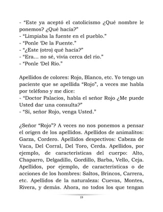 19
- “Este ya aceptó el catolicismo ¿Qué nombre le
ponemos? ¿Qué hacía?”
- “Limpiaba la fuente en el pueblo.”
- “Ponle ‘De la Fuente.”
- “¿Este (otro) qué hacía?”
- “Era… no sé, vivía cerca del río.”
- “Ponle ‘Del Río.”
Apellidos de colores: Rojo, Blanco, etc. Yo tengo un
paciente que se apellida “Rojo”, a veces me habla
por teléfono y me dice:
- “Doctor Palacios, habla el señor Rojo ¿Me puede
Usted dar una consulta?”
- “Sí, señor Rojo, venga Usted.”
¿Señor “Rojo”? A veces no nos ponemos a pensar
el origen de los apellidos. Apellidos de animalitos:
Garza, Cordero. Apellidos despectivos: Cabeza de
Vaca, Del Corral, Del Toro, Cerda. Apellidos, por
ejemplo, de características del cuerpo: Alto,
Chaparro, Delgadillo, Gordillo, Barba, Vello, Ceja.
Apellidos, por ejemplo, de características o de
acciones de los hombres: Saltos, Brincos, Carrera,
etc. Apellidos de la naturaleza: Cuevas, Montes,
Rivera, y demás. Ahora, no todos los que tengan
 