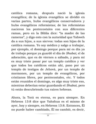 22
católica romana, después nació la iglesia
evangélica; de la iglesia evangélica se dividió en
varias partes, hubo evangélicos conservadores y
hubo evangélicos reformistas; de los reformistas
nacieron los pentecostales con sus diferentes
ramas, pero en la Biblia dice: “la madre de las
rameras”, y digo esto con la autoridad que Yahweh
da a sus hijos, a sus siervos: todas son hijas de la
católica romana. Yo soy médico y salgo a trabajar,
por ejemplo, el domingo porque para mí es día ya
de trabajo porque ya guardé el día de Shabat, el de
adoración, que es de viernes a sábado, y para mí
es muy triste pasar por un templo católico y ver
que todos los católicos están ahí, paso por un
templo de testigos de Jehová, por un templo de
mormones, por un templo de evangélicos, por
cristianos libres, por pentecostales, etc. Y todos
están reunidos el domingo, es algo muy triste eso,
mientras deberían estar guardando el Shabat, pero
tú estás descubriendo tus raíces hebreas.
Ahora, la Torá es eterna, es para siempre. En
Hebreos 13:8 dice que Yahshua es el mismo de
ayer, hoy y siempre, en Hebreos 13:8. Entonces, Él
no puede haber cambiado, Él no cambió, es decir,
 