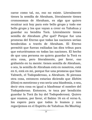 24
carne como tal, no, eso no existe. Literalmente
tienes la semilla de Abraham, literalmente tienes
cromosomas de Abraham, es algo que quiero
recalcar acá hoy para este bello grupo y todo ese
bello grupo y los que vayan a creer en Yahshua y
guardar su bendita Torá. Literalmente tienes
semilla de Abraham ¿Por qué? Porque fue una
promesa del Eterno que todas las naciones serían
bendecidas a través de Abraham. El Eterno
permitió que fueran exiliadas las diez tribus para
que estuviéramos en todas las naciones. El hecho
de que una persona no quiera guardar la Torá es
otra cosa, pero literalmente, por favor, eso
grábatelo en tu mente: tienes semilla de Abraham,
o sea, la semilla de Abraham está en nosotros, está
en ti, está en mí, porque fue una promesa que hizo
Yahweh, el Todopoderoso, a Abraham. Si piensas
otra cosa, entonces estarías diciendo que Elohim
(Dios) es mentiroso y eso sería una blasfemia, o sea,
decir otra cosa es igual a blasfemar el nombre del
Todopoderoso. Entonces, te toca por bendición
guardar la Torá (la ley del Todopoderoso). Quiero
que veamos, por favor, el Salmo 16 en el verso 6,
los espero para que todos lo leamos y nos
regocijemos en el Espíritu de Yahshua Ha’Mashiaj.
 
