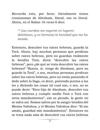 25
Recuerda esto, por favor, literalmente tienes
cromosomas de Abraham, literal, eso es literal.
Ahora, en el Salmo 16 verso 6 dice:
16 Las cuerdas me cayeron en lugares
deleitosos, y es hermosa la heredad que me ha
tocado.
Entonces, descubre tus raíces hebreas, guarda la
Torá. Ahora, hay muchas personas que predican
sobre raíces hebreas, pero no guardan realmente
la bendita Torá, dicen “descubre las raíces
hebreas”, pero ¿de qué se trata descubrir las raíces
hebreas? “Bueno, sí, vengo de Abraham, pero no
guardo la Torá”, o sea, muchas personas predican
sobre las raíces hebreas, pero no están poniendo el
dedo sobre la llaga, es decir, poniendo puntos a las
íes y diciendo las cosas tal cual son, o sea, no se
puede decir: “Eres hijo de Abraham, descubre tus
raíces hebreas y cumplir medio Torá o Torá con
otros mandamientos”, eso es pecado, la gente no
se salva así. Somos salvos por la sangre bendita del
Mesías Yahshua, y el Mesías Yahshua dice: “Si me
amáis, guardad mis mandamientos”. Entonces no
se trata nada más de descubrir tus raíces hebreas
 