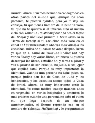 27
mundo. Ahora, tenemos hermanos consagrados en
otras partes del mundo que, aunque no sean
pastores, te pueden ayudar, pero yo te doy un
consejo, tú que tienes hambre de la bendita Torá,
tú que no te quieres ir al infierno sino al mismo
cielo con Yahshua Ha’Mashiaj cuando sea el toque
del Shofar y nos lleve primero a Eretz Israel (a la
Tierra de Israel): si tú escuchas más Torá en el
canal de YouTube Shalom132, ves más videos o los
escuchas, miles de dudas se te van a disipar. Decía
yo que en el canal de YouTube Shalom132 hay
varios links y hay varios libros, entonces tú puedes
descargar los libros, estudiar ahí y te vas a gozar y
vas a gozarte de ser israelita, no judío, o sea, ¿por
qué explico esto? Porque es muy importante la
identidad. Cuando una persona no sabe quién es,
porque judíos son los de Casa de Judá y los
bendecimos, y los israelitas somos todos la Casa
de Israel. Ahora, es muy importante esto: la
identidad. Yo como médico trabajé muchos años
en urgencias en varios hospitales y entonces lo
más grave es cuando una persona no sabe ni quién
es, que llega después de un choque
automovilístico, el Eterno reprenda eso en el
nombre de Yahshua Ha’Mashiaj y le preguntamos
 