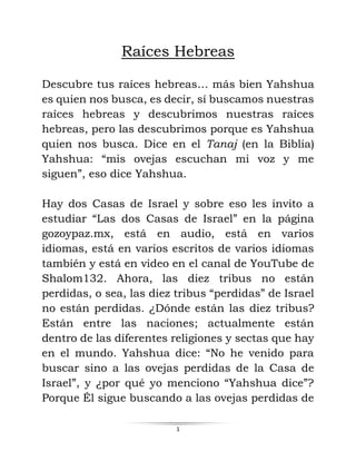 1
Raíces Hebreas
Descubre tus raíces hebreas… más bien Yahshua
es quien nos busca, es decir, sí buscamos nuestras
raíces hebreas y descubrimos nuestras raíces
hebreas, pero las descubrimos porque es Yahshua
quien nos busca. Dice en el Tanaj (en la Biblia)
Yahshua: “mis ovejas escuchan mi voz y me
siguen”, eso dice Yahshua.
Hay dos Casas de Israel y sobre eso les invito a
estudiar “Las dos Casas de Israel” en la página
gozoypaz.mx, está en audio, está en varios
idiomas, está en varios escritos de varios idiomas
también y está en video en el canal de YouTube de
Shalom132. Ahora, las diez tribus no están
perdidas, o sea, las diez tribus “perdidas” de Israel
no están perdidas. ¿Dónde están las diez tribus?
Están entre las naciones; actualmente están
dentro de las diferentes religiones y sectas que hay
en el mundo. Yahshua dice: “No he venido para
buscar sino a las ovejas perdidas de la Casa de
Israel”, y ¿por qué yo menciono “Yahshua dice”?
Porque Él sigue buscando a las ovejas perdidas de
 