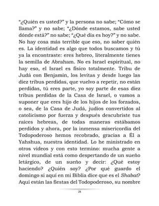 28
“¿Quién es usted?” y la persona no sabe; “Cómo se
llama?” y no sabe; “¿Dónde estamos, sabe usted
dónde está?” no sabe; “¿Qué día es hoy?” y no sabe.
No hay cosa más terrible que eso, no saber quién
es. La identidad es algo que todos buscamos y tú
ya la encontraste: eres hebreo, literalmente tienes
la semilla de Abraham. No es Israel espiritual, no
hay eso, el Israel es físico totalmente. Tribu de
Judá con Benjamín, los levitas y desde luego las
diez tribus perdidas, que vuelvo a repetir, no están
perdidas, tú eres parte, yo soy parte de esas diez
tribus perdidas de la Casa de Israel, o vamos a
suponer que eres hijo de los hijos de los forzados,
o sea, de la Casa de Judá, judíos convertidos al
catolicismo por fuerza y después descubriste tus
raíces hebreas, de todas maneras estábamos
perdidos y ahora, por la inmensa misericordia del
Todopoderoso hemos recobrado, gracias a Él a
Yahshua, nuestra identidad. Lo he ministrado en
otros videos y con esto termino: mucha gente a
nivel mundial está como despertando de un sueño
letárgico, de un sueño y decir: ¿Qué estoy
haciendo? ¿Quién soy? ¿Por qué guardo el
domingo si aquí en mi Biblia dice que es el Shabat?
Aquí están las fiestas del Todopoderoso, su nombre
 