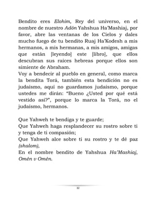 32
Bendito eres Elohim, Rey del universo, en el
nombre de nuestro Adón Yahshua Ha’Mashiaj, por
favor, abre las ventanas de los Cielos y dales
mucho fuego de tu bendito Ruaj Ha’Kodesh a mis
hermanos, a mis hermanas, a mis amigos, amigas
que están [leyendo] este [libro], que ellos
descubran sus raíces hebreas porque ellos son
simiente de Abraham.
Voy a bendecir al pueblo en general, como marca
la bendita Torá, también esta bendición no es
judaísmo, aquí no guardamos judaísmo, porque
ustedes me dirán: “Bueno ¿Usted por qué está
vestido así?”, porque lo marca la Torá, no el
judaísmo, hermanos.
Que Yahweh te bendiga y te guarde;
Que Yahweh haga resplandecer su rostro sobre ti
y tenga de ti compasión;
Que Yahweh alce sobre ti su rostro y te dé paz
(shalom),
En el nombre bendito de Yahshua Ha’Mashiaj,
Omén v Omén.
 