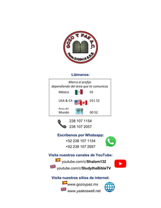 Llámanos:
238 107 1154
238 107 2057
Escríbenos por Whatsapp:
+52 238 107 1154
+52 238 107 2057
Visita nuestros canales de YouTube:
youtube.com/c/Shalom132
youtube.com/c/StudytheBibleTV
Visita nuestros sitios de internet:
www.gozoypaz.mx
www.yaakoswell.net
 