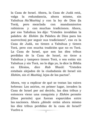 2
la Casa de Israel. Ahora, la Casa de Judá está,
valga la redundancia, ahora mismo, sin
Yahshua Ha’Mashiaj y con la ley de Dios (la
Torá), pero mezclada con mandamientos
rabínicos y con muchas tradiciones. Ahora,
por eso Yahshua les dijo: “Ustedes invalidan la
palabra de Elohim (la Palabra de Dios para los
nuevecitos) por seguir sus tradiciones”, eso es la
Casa de Judá, no tienen a Yahshua y tienen
Torá, pero con mucha tradición que no es Torá.
La Casa de Israel, que son las diez tribus
perdidas de la Casa de Israel, no tiene a
Yahshua y tampoco tienen Torá, o sea están sin
Yahshua y sin Torá, no lo digo yo, lo dice la Biblia
en Efesios, dice Rab Shaúl: “Ustedes
estabais alejados de la ciudadanía de Israel sin
Elohim, sin el Mashiaj, lejos de los pactos”.
Ahora, voy a explicar de qué se tratan las raíces
hebreas: Los asirios, en primer lugar, invaden la
Casa de Israel por así decirlo, las diez tribus y
entonces viene una conquista y Elohim permite
(Dios permite) que fueran esparcidos entre
las naciones. Ahora ¿dónde están ahora mismo
las diez tribus perdidas de la casa de Israel?
Vuelvo a
 