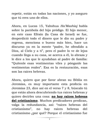 3
repetir, están en todas las naciones, y yo aseguro
que tú eres uno de ellos.
Ahora, en Lucas 15, Yahshua Ha’Mashiaj habla
sobre la parábola del hijo pródigo. El hijo menor,
en este caso Efraín (la Casa de Israel) se fue,
desperdició todo el dinero que le dio su padre y
regresa, menciona o bueno más bien, hace un
discurso ya en la mente “padre, he ofendido a
Dios, al Cielo y a ti”, pero el padre lo ve de lejos
cuando llega a su casa, se acerca a él, lo abraza y
le dice a los que le ayudaban al padre de familia:
“Quítenle esas vestimentas viles y pónganle las
vestimentas reales”. Esa es la restauración, esas
son las raíces hebreas.
Ahora, quiero que por favor abran su Biblia en
Jeremías, es muy importante esta profecía en
Jeremías 23, dice así en el verso 7 y 8, búscalo tú
que estás ahora descubriendo tus raíces hebreas y
quiero decirles una cosa: no hay raíces hebreas
del cristianismo. Muchos predicadores predican,
valga la redundancia, así: “raíces hebreas del
cristianismo”, no hay raíces hebreas del
cristianismo ¿por qué? Porque el cristianismo fue
 
