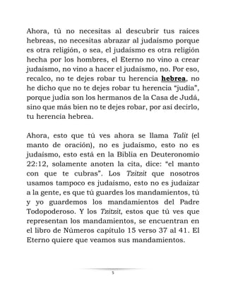 5
Ahora, tú no necesitas al descubrir tus raíces
hebreas, no necesitas abrazar al judaísmo porque
es otra religión, o sea, el judaísmo es otra religión
hecha por los hombres, el Eterno no vino a crear
judaísmo, no vino a hacer el judaísmo, no. Por eso,
recalco, no te dejes robar tu herencia hebrea, no
he dicho que no te dejes robar tu herencia “judía”,
porque judía son los hermanos de la Casa de Judá,
sino que más bien no te dejes robar, por así decirlo,
tu herencia hebrea.
Ahora, esto que tú ves ahora se llama Talit (el
manto de oración), no es judaísmo, esto no es
judaísmo, esto está en la Biblia en Deuteronomio
22:12, solamente anoten la cita, dice: “el manto
con que te cubras”. Los Tzitzit que nosotros
usamos tampoco es judaísmo, esto no es judaizar
a la gente, es que tú guardes los mandamientos, tú
y yo guardemos los mandamientos del Padre
Todopoderoso. Y los Tzitzit, estos que tú ves que
representan los mandamientos, se encuentran en
el libro de Números capítulo 15 verso 37 al 41. El
Eterno quiere que veamos sus mandamientos.
 