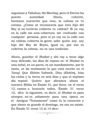 7
seguimos a Yahshua Ha’Mashiaj, pero el Eterno ha
puesto autoridad. Ahora, cubrirte,
hermano nuevecito que eres, la cabeza es tu
corona. ¿Cómo se reconocería que eres hijo del
Rey si no tuvieras cubierta tu cabeza? Si yo voy
en la calle sin esta cobertura me confundo con
cualquier persona, pero si yo voy en la calle con
mi cabeza cubierta la gente sabe quién soy: soy
hijo del Rey de Reyes, igual tú, por eso es
cubrirse la cabeza, no es una tradición.
Ahora, guardar el Shabat y ahí voy a tocar algo
muy delicado, los días de reposo es: el Shabat es
una señal, es un pacto, es un mandamiento, por lo
tanto, se da testimonio lo que está escrito en el
Tanaj: Que Elohim Yahweh, Dios (Elohim), hizo
los cielos y la tierra en seis días y que el séptimo
día reposó. Quiero que abramos ahora sí
nuestra Biblia en Éxodo 31, por favor, en el verso
12, vamos a buscarlo todos, Éxodo 31 verso
12, dice lo siguiente, es decir, el Shabat es para
siempre, no es solamente para una época en
el Antiguo “Testamento” como tú lo conociste y
que ahora se guarde el domingo, no eso no existe.
En Éxodo 31 verso 12 al 14 dice:
 