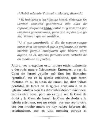 8
12 Habló además Yahweh a Moisés, diciendo:
13 Tú hablarás a los hijos de Israel, diciendo: En
verdad vosotros guardaréis mis días de
reposo; porque es señal entre mí y vosotros por
vuestras generaciones, para que sepáis que yo
soy Yahweh que os santifico.
14 Así que guardaréis el día de reposo porque
santo es a vosotros; el que lo profanare, de cierto
morirá; porque cualquiera que hiciere obra
alguna en él, aquella persona será cortada de
en medio de su pueblo.
Ahora, voy a explicar esto: muere espiritualmente
y después muere físicamente. Entonces, a ver: la
Casa de Israel ¿quién es? Son los llamados
“gentiles”, no es la iglesia cristiana, que estén
metidos en sí, la Casa de Israel, las diez tribus
perdidas de Israel en la iglesia cristiana o en la
iglesia católica o en las diferentes denominaciones,
eso es otra cosa, pero no es que sea la Casa de
Judá y la Casa de Israel, la Casa de Judá y la
iglesia cristiana, eso no existe, por eso repito otra
vez con mucho amor: no hay raíces hebreas del
cristianismo, eso es una mentira porque el
 