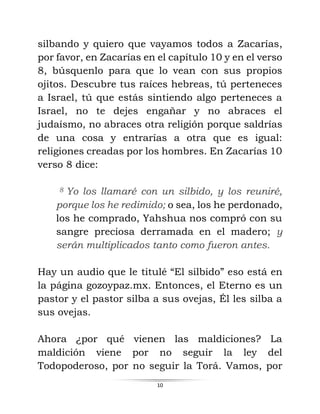 10
silbando y quiero que vayamos todos a Zacarías,
por favor, en Zacarías en el capítulo 10 y en el verso
8, búsquenlo para que lo vean con sus propios
ojitos. Descubre tus raíces hebreas, tú perteneces
a Israel, tú que estás sintiendo algo perteneces a
Israel, no te dejes engañar y no abraces el
judaísmo, no abraces otra religión porque saldrías
de una cosa y entrarías a otra que es igual:
religiones creadas por los hombres. En Zacarías 10
verso 8 dice:
8 Yo los llamaré con un silbido, y los reuniré,
porque los he redimido; o sea, los he perdonado,
los he comprado, Yahshua nos compró con su
sangre preciosa derramada en el madero; y
serán multiplicados tanto como fueron antes.
Hay un audio que le titulé “El silbido” eso está en
la página gozoypaz.mx. Entonces, el Eterno es un
pastor y el pastor silba a sus ovejas, Él les silba a
sus ovejas.
Ahora ¿por qué vienen las maldiciones? La
maldición viene por no seguir la ley del
Todopoderoso, por no seguir la Torá. Vamos, por
 