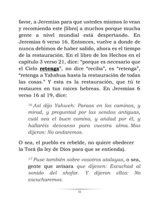11
favor, a Jeremías para que ustedes mismos lo vean
y recomienda este [libro] a muchos porque mucha
gente a nivel mundial está despertando. En
Jeremías 6 verso 16. Entonces, vuelve a donde de
nunca debimos de haber salido, ahora es el tiempo
de la restauración. En el libro de los Hechos en el
capítulo 3 verso 21, dice: “porque es necesario que
el Cielo retenga”, no dice “reciba”, es “retenga”,
“retenga a Yahshua hasta la restauración de todas
las cosas.” Y esta es la restauración, que tú te
restaures en tus raíces hebreas. En Jeremías 6
verso 16 al 19, dice:
16 Así dijo Yahweh: Paraos en los caminos, y
mirad, y preguntad por las sendas antiguas,
cuál sea el buen camino, y andad por él, y
hallaréis descanso para vuestra alma. Mas
dijeron: No andaremos.
O sea, el pueblo es rebelde, no quiere obedecer
la Torá (la ley de Dios para que se entienda).
17 Puse también sobre vosotros atalayas, o sea,
gente que avisara que dijesen: Escuchad al
sonido del shofar. Y dijeron ellos: No
escucharemos.
 