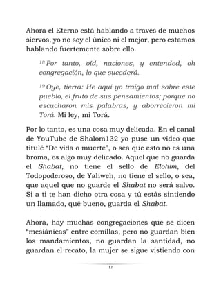12
Ahora el Eterno está hablando a través de muchos
siervos, yo no soy el único ni el mejor, pero estamos
hablando fuertemente sobre ello.
18 Por tanto, oíd, naciones, y entended, oh
congregación, lo que sucederá.
19 Oye, tierra: He aquí yo traigo mal sobre este
pueblo, el fruto de sus pensamientos; porque no
escucharon mis palabras, y aborrecieron mi
Torá. Mi ley, mi Torá.
Por lo tanto, es una cosa muy delicada. En el canal
de YouTube de Shalom132 yo puse un video que
titulé “De vida o muerte”, o sea que esto no es una
broma, es algo muy delicado. Aquel que no guarda
el Shabat, no tiene el sello de Elohim, del
Todopoderoso, de Yahweh, no tiene el sello, o sea,
que aquel que no guarde el Shabat no será salvo.
Si a ti te han dicho otra cosa y tú estás sintiendo
un llamado, qué bueno, guarda el Shabat.
Ahora, hay muchas congregaciones que se dicen
“mesiánicas” entre comillas, pero no guardan bien
los mandamientos, no guardan la santidad, no
guardan el recato, la mujer se sigue vistiendo con
 