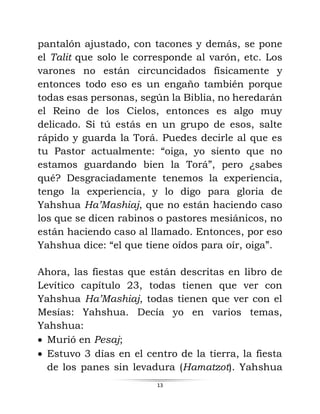 13
pantalón ajustado, con tacones y demás, se pone
el Talit que solo le corresponde al varón, etc. Los
varones no están circuncidados físicamente y
entonces todo eso es un engaño también porque
todas esas personas, según la Biblia, no heredarán
el Reino de los Cielos, entonces es algo muy
delicado. Si tú estás en un grupo de esos, salte
rápido y guarda la Torá. Puedes decirle al que es
tu Pastor actualmente: “oiga, yo siento que no
estamos guardando bien la Torá”, pero ¿sabes
qué? Desgraciadamente tenemos la experiencia,
tengo la experiencia, y lo digo para gloria de
Yahshua Ha’Mashiaj, que no están haciendo caso
los que se dicen rabinos o pastores mesiánicos, no
están haciendo caso al llamado. Entonces, por eso
Yahshua dice: “el que tiene oídos para oír, oiga”.
Ahora, las fiestas que están descritas en libro de
Levítico capítulo 23, todas tienen que ver con
Yahshua Ha’Mashiaj, todas tienen que ver con el
Mesías: Yahshua. Decía yo en varios temas,
Yahshua:
• Murió en Pesaj;
• Estuvo 3 días en el centro de la tierra, la fiesta
de los panes sin levadura (Hamatzot). Yahshua
 