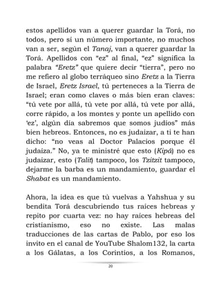 20
estos apellidos van a querer guardar la Torá, no
todos, pero sí un número importante, no muchos
van a ser, según el Tanaj, van a querer guardar la
Torá. Apellidos con “ez” al final, “ez” significa la
palabra “Eretz” que quiere decir “tierra”, pero no
me refiero al globo terráqueo sino Eretz a la Tierra
de Israel, Eretz Israel, tú perteneces a la Tierra de
Israel; eran como claves o más bien eran claves:
“tú vete por allá, tú vete por allá, tú vete por allá,
corre rápido, a los montes y ponte un apellido con
‘ez’, algún día sabremos que somos judíos” más
bien hebreos. Entonces, no es judaizar, a ti te han
dicho: “no veas al Doctor Palacios porque él
judaíza.” No, ya te ministré que esto (Kipá) no es
judaizar, esto (Talit) tampoco, los Tzitzit tampoco,
dejarme la barba es un mandamiento, guardar el
Shabat es un mandamiento.
Ahora, la idea es que tú vuelvas a Yahshua y su
bendita Torá descubriendo tus raíces hebreas y
repito por cuarta vez: no hay raíces hebreas del
cristianismo, eso no existe. Las malas
traducciones de las cartas de Pablo, por eso los
invito en el canal de YouTube Shalom132, la carta
a los Gálatas, a los Corintios, a los Romanos,
 